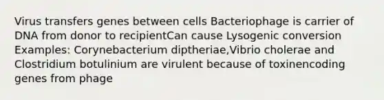 Virus transfers genes between cells Bacteriophage is carrier of DNA from donor to recipientCan cause Lysogenic conversion Examples: Corynebacterium diptheriae,Vibrio cholerae and Clostridium botulinium are virulent because of toxinencoding genes from phage