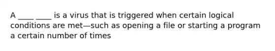 A ____ ____ is a virus that is triggered when certain logical conditions are met—such as opening a file or starting a program a certain number of times