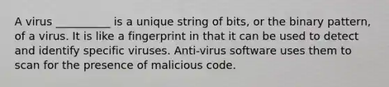 A virus __________ is a unique string of bits, or the binary pattern, of a virus. It is like a fingerprint in that it can be used to detect and identify specific viruses. Anti-virus software uses them to scan for the presence of malicious code.