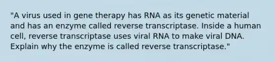 "A virus used in gene therapy has RNA as its genetic material and has an enzyme called reverse transcriptase. Inside a human cell, reverse transcriptase uses viral RNA to make viral DNA. Explain why the enzyme is called reverse transcriptase."