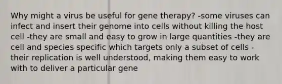 Why might a virus be useful for gene therapy? -some viruses can infect and insert their genome into cells without killing the host cell -they are small and easy to grow in large quantities -they are cell and species specific which targets only a subset of cells -their replication is well understood, making them easy to work with to deliver a particular gene