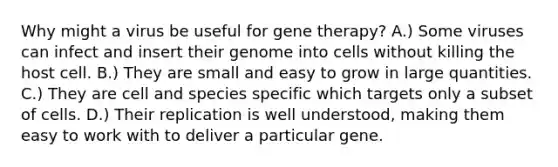 Why might a virus be useful for gene therapy? A.) Some viruses can infect and insert their genome into cells without killing the host cell. B.) They are small and easy to grow in large quantities. C.) They are cell and species specific which targets only a subset of cells. D.) Their replication is well understood, making them easy to work with to deliver a particular gene.