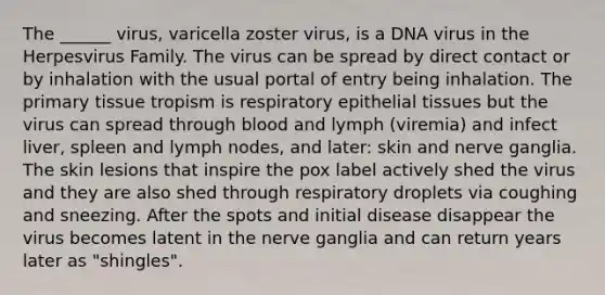 The ______ virus, varicella zoster virus, is a DNA virus in the Herpesvirus Family. The virus can be spread by direct contact or by inhalation with the usual portal of entry being inhalation. The primary tissue tropism is respiratory <a href='https://www.questionai.com/knowledge/k7dms5lrVY-epithelial-tissue' class='anchor-knowledge'>epithelial tissue</a>s but the virus can spread through blood and lymph (viremia) and infect liver, spleen and lymph nodes, and later: skin and nerve ganglia. The skin lesions that inspire the pox label actively shed the virus and they are also shed through respiratory droplets via coughing and sneezing. After the spots and initial disease disappear the virus becomes latent in the nerve ganglia and can return years later as "shingles".