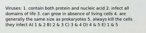 Viruses: 1. contain both protein and nucleic acid 2. infect all domains of life 3. can grow in absence of living cells 4. are generally the same size as prokaryotes 5. always kill the cells they infect A) 1 & 2 B) 2 & 3 C) 3 & 4 D) 4 & 5 E) 1 & 5