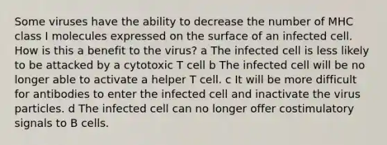 Some viruses have the ability to decrease the number of MHC class I molecules expressed on the surface of an infected cell. How is this a benefit to the virus? a The infected cell is less likely to be attacked by a cytotoxic T cell b The infected cell will be no longer able to activate a helper T cell. c It will be more difficult for antibodies to enter the infected cell and inactivate the virus particles. d The infected cell can no longer offer costimulatory signals to B cells.