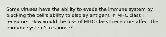 Some viruses have the ability to evade the immune system by blocking the cell's ability to display antigens in MHC class I receptors. How would the loss of MHC class I receptors affect the immune system's response?