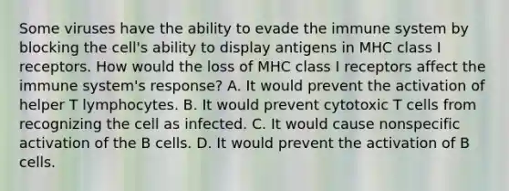 Some viruses have the ability to evade the immune system by blocking the cell's ability to display antigens in MHC class I receptors. How would the loss of MHC class I receptors affect the immune system's response? A. It would prevent the activation of helper T lymphocytes. B. It would prevent cytotoxic T cells from recognizing the cell as infected. C. It would cause nonspecific activation of the B cells. D. It would prevent the activation of B cells.