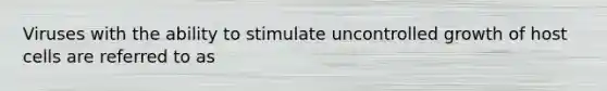 Viruses with the ability to stimulate uncontrolled growth of host cells are referred to as