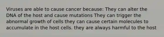 Viruses are able to cause cancer because: They can alter the DNA of the host and cause mutations They can trigger the abnormal growth of cells they can cause certain molecules to accumulate in the host cells. they are always harmful to the host