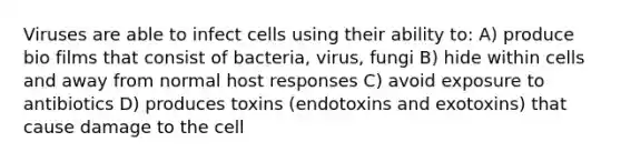 Viruses are able to infect cells using their ability to: A) produce bio films that consist of bacteria, virus, fungi B) hide within cells and away from normal host responses C) avoid exposure to antibiotics D) produces toxins (endotoxins and exotoxins) that cause damage to the cell