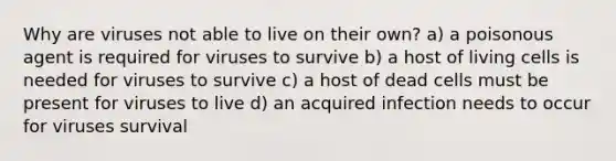 Why are viruses not able to live on their own? a) a poisonous agent is required for viruses to survive b) a host of living cells is needed for viruses to survive c) a host of dead cells must be present for viruses to live d) an acquired infection needs to occur for viruses survival