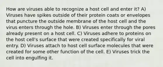 How are viruses able to recognize a host cell and enter it? A) Viruses have spikes outside of their protein coats or envelopes that puncture the outside membrane of the host cell and the virus enters through the hole. B) Viruses enter through the pores already present on a host cell. C) Viruses adhere to proteins on the host cell's surface that were created specifically for viral entry. D) Viruses attach to host cell surface molecules that were created for some other function of the cell. E) Viruses trick the cell into engulfing it.