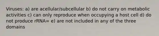 Viruses: a) are acellular/subcellular b) do not carry on metabolic activities c) can only reproduce when occupying a host cell d) do not produce rRNA= e) are not included in any of the three domains