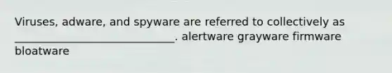 Viruses, adware, and spyware are referred to collectively as _____________________________. alertware grayware firmware bloatware