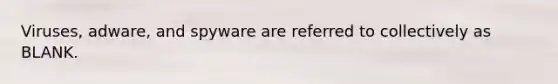 Viruses, adware, and spyware are referred to collectively as BLANK.