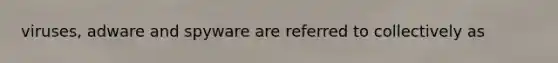 viruses, adware and spyware are referred to collectively as