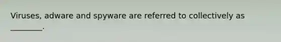 Viruses, adware and spyware are referred to collectively as ________.