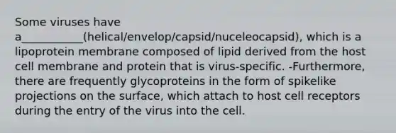 Some viruses have a___________(helical/envelop/capsid/nuceleocapsid), which is a lipoprotein membrane composed of lipid derived from the host cell membrane and protein that is virus-specific. -Furthermore, there are frequently glycoproteins in the form of spikelike projections on the surface, which attach to host cell receptors during the entry of the virus into the cell.