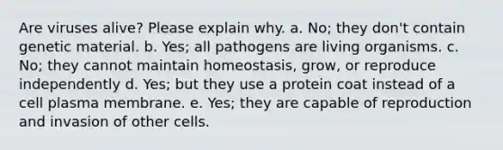 Are viruses alive? Please explain why. a. No; they don't contain genetic material. b. Yes; all pathogens are living organisms. c. No; they cannot maintain homeostasis, grow, or reproduce independently d. Yes; but they use a protein coat instead of a cell plasma membrane. e. Yes; they are capable of reproduction and invasion of other cells.