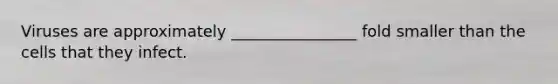 Viruses are approximately ________________ fold smaller than the cells that they infect.