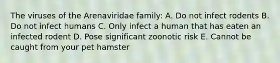 The viruses of the Arenaviridae family: A. Do not infect rodents B. Do not infect humans C. Only infect a human that has eaten an infected rodent D. Pose significant zoonotic risk E. Cannot be caught from your pet hamster