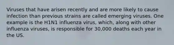 Viruses that have arisen recently and are more likely to cause infection than previous strains are called emerging viruses. One example is the H1N1 influenza virus, which, along with other influenza viruses, is responsible for 30,000 deaths each year in the US.