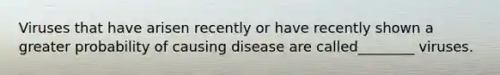 Viruses that have arisen recently or have recently shown a greater probability of causing disease are called________ viruses.