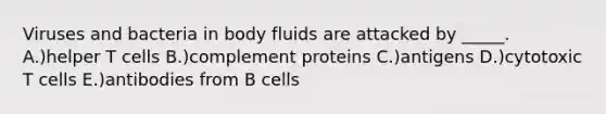 Viruses and bacteria in body fluids are attacked by _____. A.)helper T cells B.)complement proteins C.)antigens D.)cytotoxic T cells E.)antibodies from B cells