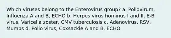 Which viruses belong to the Enterovirus group? a. Poliovirum, Influenza A and B, ECHO b. Herpes virus hominus I and II, E-B virus, Varicella zoster, CMV tuberculosis c. Adenovirus, RSV, Mumps d. Polio virus, Coxsackie A and B, ECHO