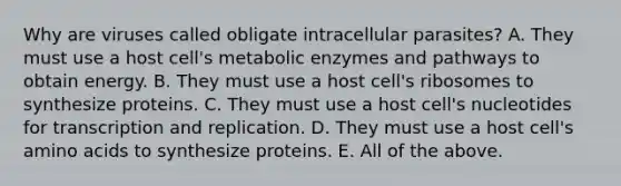 Why are viruses called obligate intracellular parasites? A. They must use a host cell's metabolic enzymes and pathways to obtain energy. B. They must use a host cell's ribosomes to synthesize proteins. C. They must use a host cell's nucleotides for transcription and replication. D. They must use a host cell's amino acids to synthesize proteins. E. All of the above.