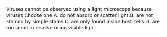 Viruses cannot be observed using a light microscope because viruses Choose one:A. do not absorb or scatter light.B. are not stained by simple stains.C. are only found inside host cells.D. are too small to resolve using visible light.