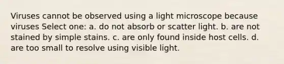 Viruses cannot be observed using a light microscope because viruses Select one: a. do not absorb or scatter light. b. are not stained by simple stains. c. are only found inside host cells. d. are too small to resolve using visible light.