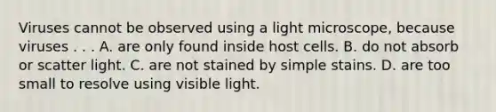 Viruses cannot be observed using a light microscope, because viruses . . . A. are only found inside host cells. B. do not absorb or scatter light. C. are not stained by simple stains. D. are too small to resolve using visible light.