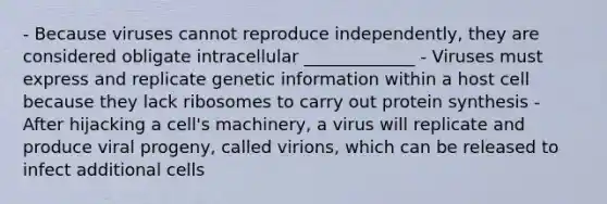 - Because viruses cannot reproduce independently, they are considered obligate intracellular _____________ - Viruses must express and replicate genetic information within a host cell because they lack ribosomes to carry out protein synthesis - After hijacking a cell's machinery, a virus will replicate and produce viral progeny, called virions, which can be released to infect additional cells