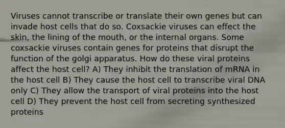 Viruses cannot transcribe or translate their own genes but can invade host cells that do so. Coxsackie viruses can effect the skin, the lining of <a href='https://www.questionai.com/knowledge/krBoWYDU6j-the-mouth' class='anchor-knowledge'>the mouth</a>, or the internal organs. Some coxsackie viruses contain genes for proteins that disrupt the function of the golgi apparatus. How do these viral proteins affect the host cell? A) They inhibit the translation of mRNA in the host cell B) They cause the host cell to transcribe viral DNA only C) They allow the transport of viral proteins into the host cell D) They prevent the host cell from secreting synthesized proteins