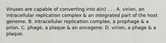 Viruses are capable of converting into a(n) . . . A. virion, an intracellular replication complex & an integrated part of the host genome. B. intracellular replication complex, a prophage & a prion. C. phage, a plaque & an oncogene. D. virion, a phage & a plaque.