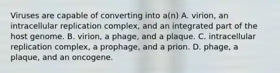 Viruses are capable of converting into a(n) A. virion, an intracellular replication complex, and an integrated part of the host genome. B. virion, a phage, and a plaque. C. intracellular replication complex, a prophage, and a prion. D. phage, a plaque, and an oncogene.