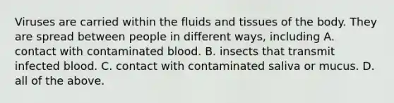 Viruses are carried within the fluids and tissues of the body. They are spread between people in different ways, including A. contact with contaminated blood. B. insects that transmit infected blood. C. contact with contaminated saliva or mucus. D. all of the above.