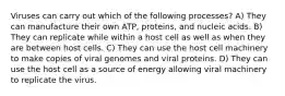 Viruses can carry out which of the following processes? A) They can manufacture their own ATP, proteins, and nucleic acids. B) They can replicate while within a host cell as well as when they are between host cells. C) They can use the host cell machinery to make copies of viral genomes and viral proteins. D) They can use the host cell as a source of energy allowing viral machinery to replicate the virus.