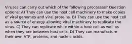 Viruses can carry out which of the following processes? Question options: A) They can use the host cell machinery to make copies of viral genomes and viral proteins. B) They can use the host cell as a source of energy allowing viral machinery to replicate the virus. C) They can replicate while within a host cell as well as when they are between host cells. D) They can manufacture their own ATP, proteins, and nucleic acids.