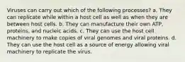 Viruses can carry out which of the following processes? a. They can replicate while within a host cell as well as when they are between host cells. b. They can manufacture their own ATP, proteins, and nucleic acids. c. They can use the host cell machinery to make copies of viral genomes and viral proteins. d. They can use the host cell as a source of energy allowing viral machinery to replicate the virus.