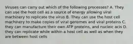 Viruses can carry out which of the following processes? A. They can use the host cell as a source of energy allowing viral machinery to replicate the virus B. They can use the host cell machinery to make copies of viral genomes and viral proteins C. they can manufacture their own ATP proteins, and nucleic acis D. they can replicate while within a host cell as well as when they are between host cells