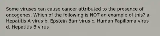 Some viruses can cause cancer attributed to the presence of oncogenes. Which of the following is NOT an example of this? a. Hepatitis A virus b. Epstein Barr virus c. Human Papilloma virus d. Hepatitis B virus