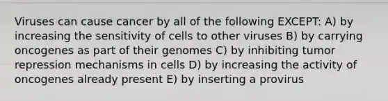 Viruses can cause cancer by all of the following EXCEPT: A) by increasing the sensitivity of cells to other viruses B) by carrying oncogenes as part of their genomes C) by inhibiting tumor repression mechanisms in cells D) by increasing the activity of oncogenes already present E) by inserting a provirus