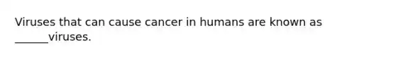 Viruses that can cause cancer in humans are known as ______viruses.