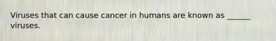 Viruses that can cause cancer in humans are known as ______ viruses.