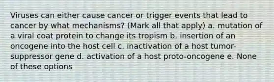 Viruses can either cause cancer or trigger events that lead to cancer by what mechanisms? (Mark all that apply) a. mutation of a viral coat protein to change its tropism b. insertion of an oncogene into the host cell c. inactivation of a host tumor-suppressor gene d. activation of a host proto-oncogene e. None of these options