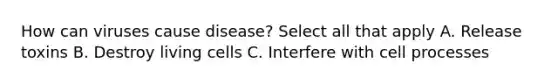How can viruses cause disease? Select all that apply A. Release toxins B. Destroy living cells C. Interfere with cell processes