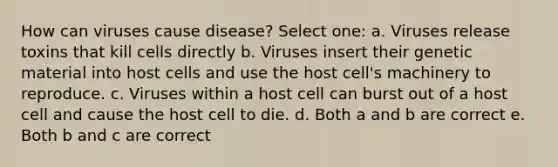 How can viruses cause disease? Select one: a. Viruses release toxins that kill cells directly b. Viruses insert their genetic material into host cells and use the host cell's machinery to reproduce. c. Viruses within a host cell can burst out of a host cell and cause the host cell to die. d. Both a and b are correct e. Both b and c are correct