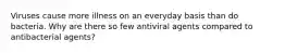 Viruses cause more illness on an everyday basis than do bacteria. Why are there so few antiviral agents compared to antibacterial agents?